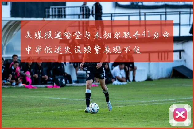 美媒报道哈登与米切尔联手41分命中率低迷失误频繁表现不佳