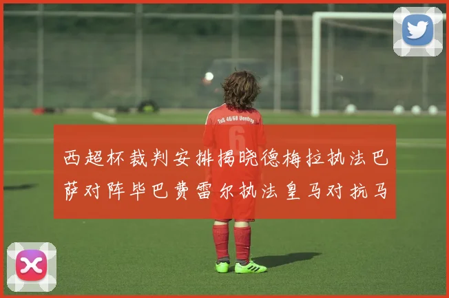 西超杯裁判安排揭晓德梅拉执法巴萨对阵毕巴费雷尔执法皇马对抗马竞
