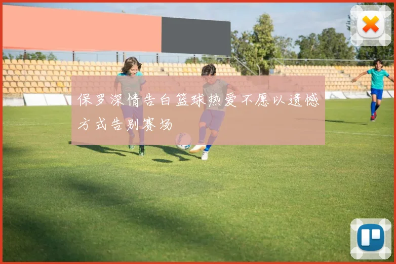 保罗深情告白篮球热爱不愿以遗憾方式告别赛场