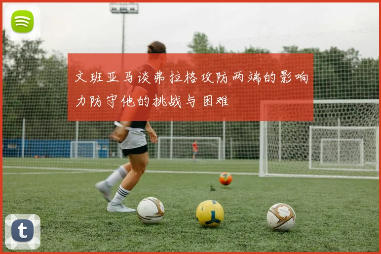 文班亚马谈弗拉格攻防两端的影响力防守他的挑战与困难
