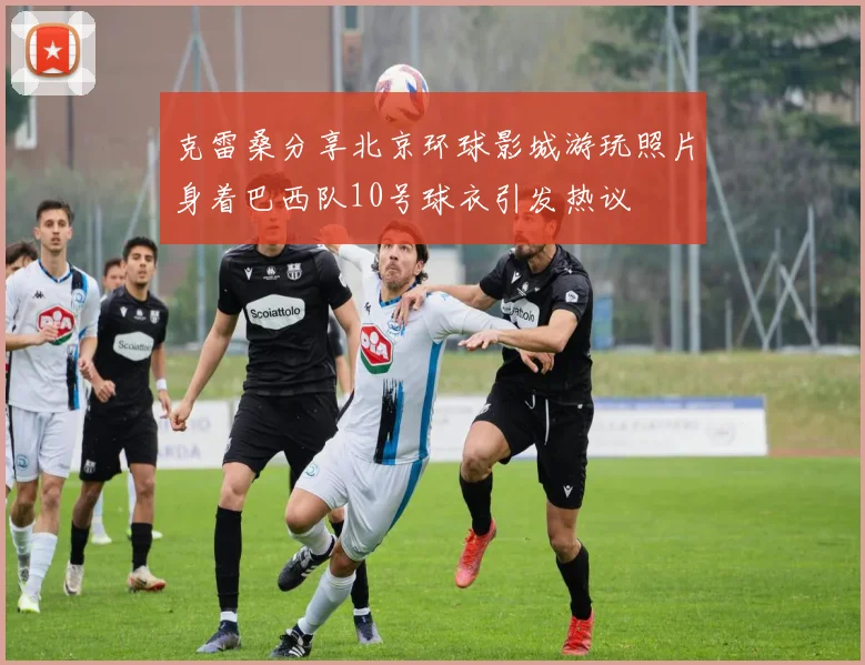 克雷桑分享北京环球影城游玩照片身着巴西队10号球衣引发热议