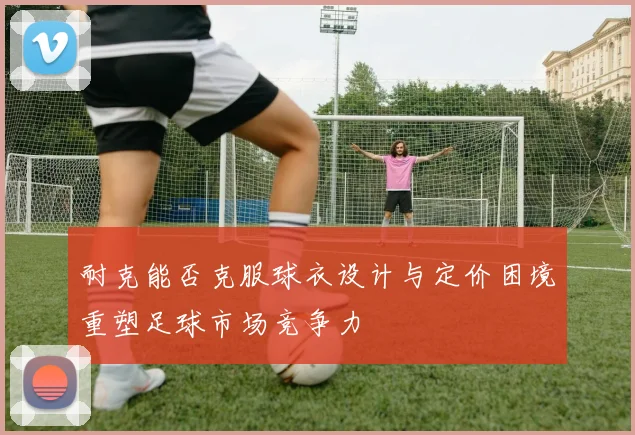 耐克能否克服球衣设计与定价困境重塑足球市场竞争力