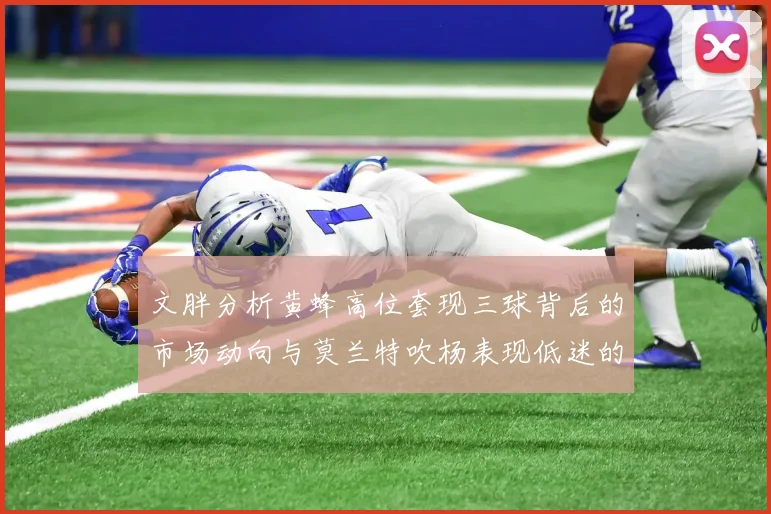 文胖分析黄蜂高位套现三球背后的市场动向与莫兰特吹杨表现低迷的影响