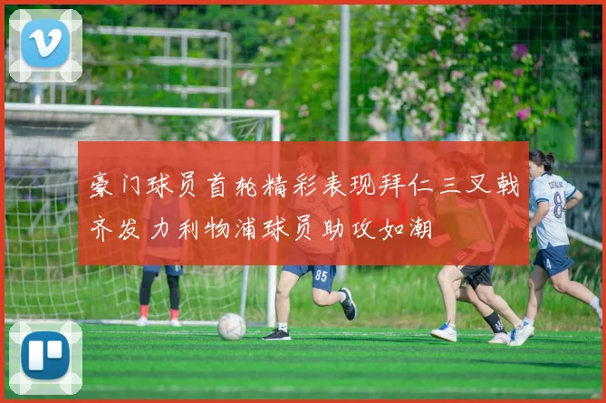 豪门球员首轮精彩表现拜仁三叉戟齐发力利物浦球员助攻如潮