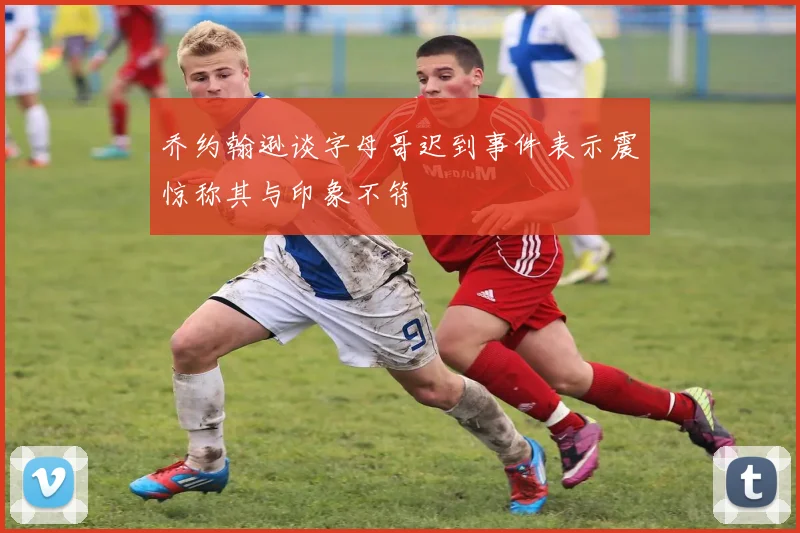 乔约翰逊谈字母哥迟到事件表示震惊称其与印象不符