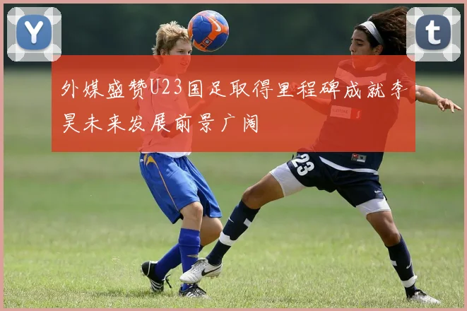 外媒盛赞U23国足取得里程碑成就李昊未来发展前景广阔