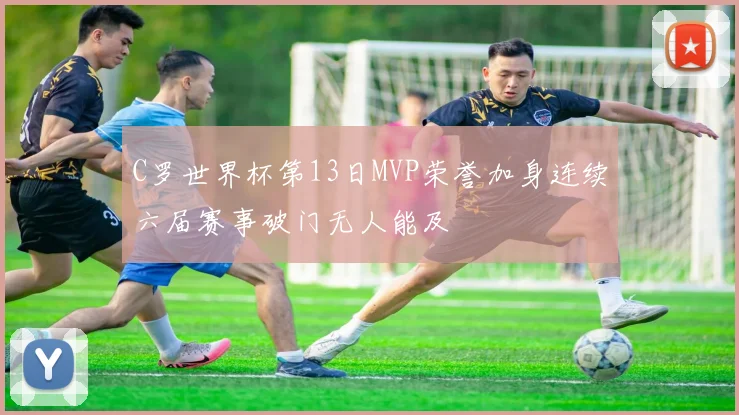 C罗世界杯第13日MVP荣誉加身连续六届赛事破门无人能及