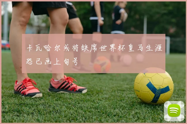 卡瓦哈尔或将缺席世界杯皇马生涯恐已画上句号