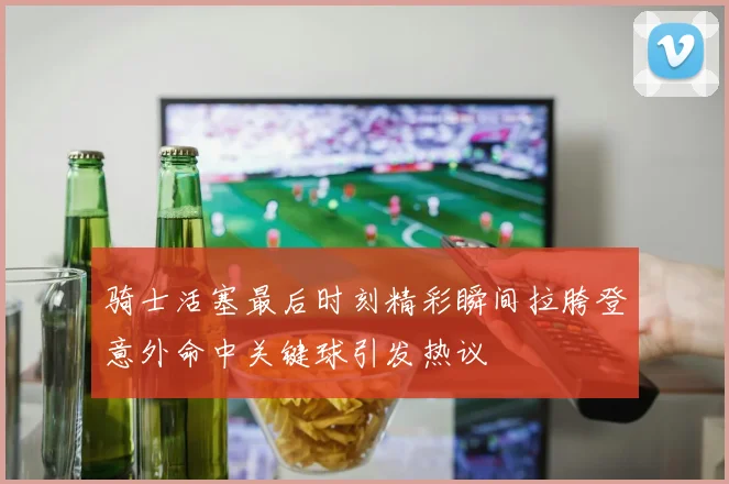 骑士活塞最后时刻精彩瞬间拉胯登意外命中关键球引发热议