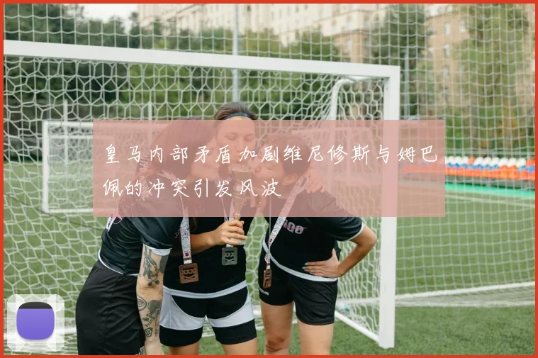 皇马内部矛盾加剧维尼修斯与姆巴佩的冲突引发风波