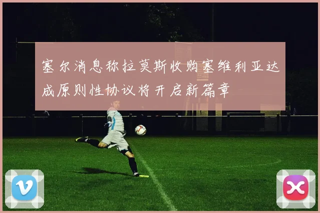 塞尔消息称拉莫斯收购塞维利亚达成原则性协议将开启新篇章