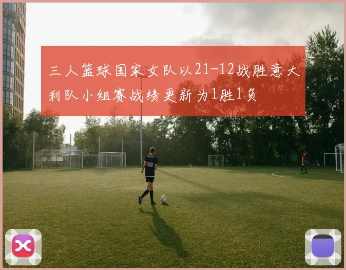 三人篮球国家女队以21-12战胜意大利队小组赛战绩更新为1胜1负