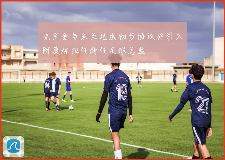 克罗舍与米兰达成初步协议将引入阿莫林担任新任足球总监