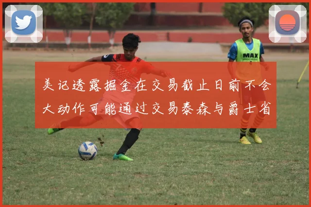 美记透露掘金在交易截止日前不会大动作可能通过交易泰森与爵士省钱